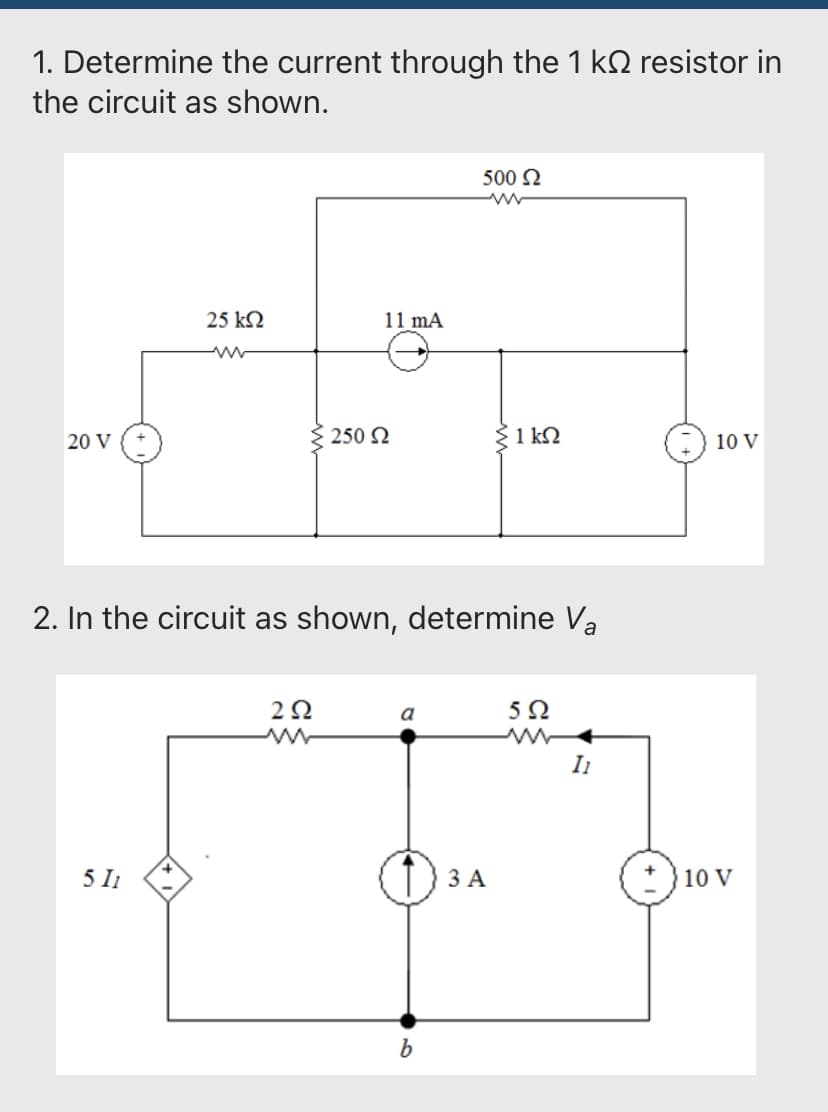 1. Determine the current through the 1 k resistor in
the circuit as shown.
20 V
25 ΚΩ
5 11
11 mA
292
≥ 250 Ω
2. In the circuit as shown, determine Va
a
500 Ω
b
ΣΚΩ
3 A
5Ω
I1
10 V
10 V