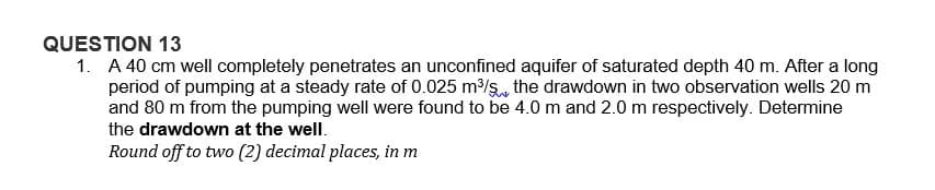 QUESTION 13
1. A 40 cm well completely penetrates an unconfined aquifer of saturated depth 40 m. After a long
period of pumping at a steady rate of 0.025 m³/s, the drawdown in two observation wells 20 m
and 80 m from the pumping well were found to be 4.0 m and 2.0 m respectively. Determine
the drawdown at the well.
Round off to two (2) decimal places, in m