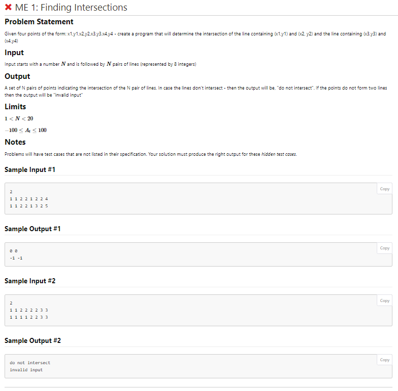 * ME 1: Finding Intersections
Problem Statement
Given four points of the form: x1.y1.x2.y2.x3.y3.x4.14 - create a program that will determine the intersection of the line containing (x1.y1) and (x2, y2) and the line containing (x3.y3) and
(x4y4)
Input
Input starts with a number N and is followed by N pairs of lines (represented by 8 integers)
Output
A set of N pairs of points indicating the intersection of the N pair of lines. In case the lines don't intersect - then the output will be, "do not intersect". If the points do not form two lines
then the output will be "invalid input"
Limits
1<N<20
-100 < A₁ ≤ 100
Notes
Problems will have test cases that are not listed in their specification. Your solution must produce the right output for these hidden test cases.
Sample Input #1
11 22 12 24
112 213 25
Sample Output #1
-1 -1
Sample Input #2
2
1
1 1 1 1 2 2 3 3
1 2 2 2 2 3 3
Sample Output #2
do not intersect
invalid input
Copy
Copy
Copy
Copy