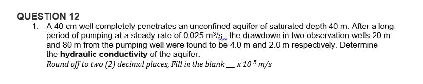 QUESTION 12
1. A 40 cm well completely penetrates an unconfined aquifer of saturated depth 40 m. After a long
period of pumping at a steady rate of 0.025 m³/s, the drawdown in two observation wells 20 m
and 80 m from the pumping well were found to be 4.0 m and 2.0 m respectively. Determine
the hydraulic conductivity of the aquifer.
Round off to two (2) decimal places, Fill in the blank_ x 105 m/s