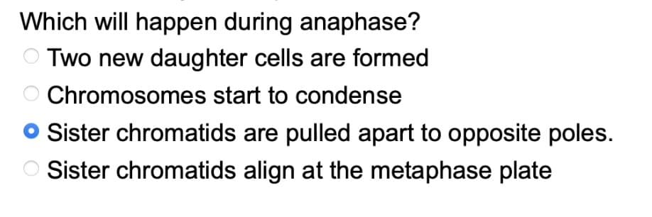 Which will happen during anaphase?
Two new daughter cells are formed
Chromosomes start to condense
Sister chromatids are pulled apart to opposite poles.
Sister chromatids align at the metaphase plate