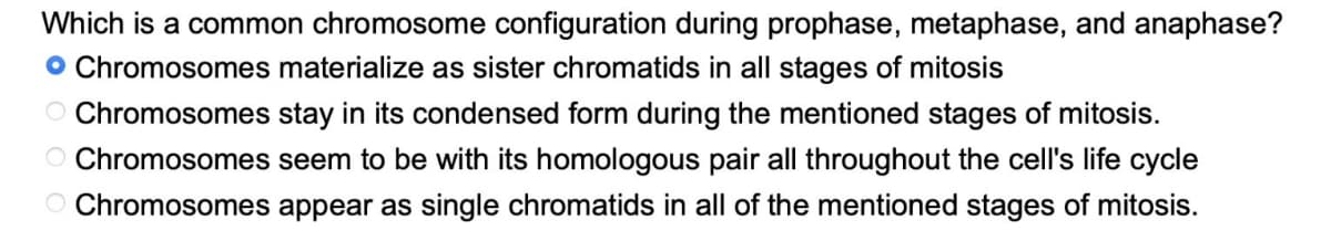 Which is a common chromosome configuration during prophase, metaphase, and anaphase?
• Chromosomes materialize as sister chromatids in all stages of mitosis
stay in its condensed form during the mentioned stages of mitosis.
Chromosomes
Chromosomes
seem to be with its homologous pair all throughout the cell's life cycle
O Chromosomes appear as single chromatids in all of the mentioned stages of mitosis.