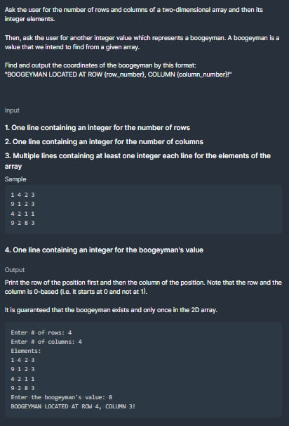 Ask the user for the number of rows and columns of a two-dimensional array and then its
integer elements.
Then, ask the user for another integer value which represents a boogeyman. A boogeyman is a
value that we intend to find from a given array.
Find and output the coordinates of the boogeyman by this format:
"BOOGEYMAN LOCATED AT ROW (row_number), COLUMN (column_number}!"
Input
1. One line containing an integer for the number of rows
2. One line containing an integer for the number of columns
3. Multiple lines containing at least one integer each line for the elements of the
array
Sample
142-3
9123
4211
9283
4. One line containing an integer for the boogeyman's value
Output
Print the row of the position first and then the column of the position. Note that the row and the
column is 0-based (L.e. it starts at 0 and not at 1).
It is guaranteed that the boogeyman exists and only once in the 2D array.
Enter # of rows: 4
Enter # of columns: 4
Elements:
1423
9123
4211
9283
Enter the boogeyman's value: 8
BOOGEYMAN LOCATED AT ROW 4, COLUMN 3!