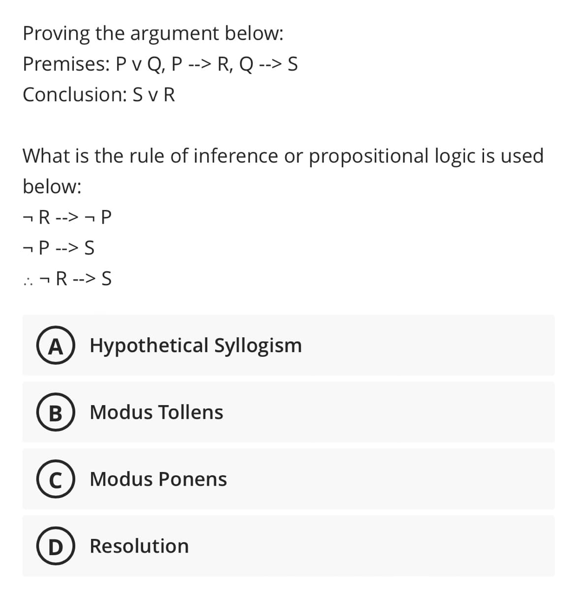 Proving the argument below:
Premises: P v Q, P --> R, Q --> S
Conclusion: S vR
What is the rule of inference or propositional logic is used
below:
-R --> - P
-P --> S
... - R --> S
A
Hypothetical Syllogism
В
Modus Tollens
Modus Ponens
D
Resolution
