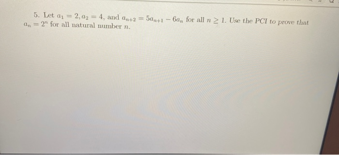 5. Let a1
2, a2 = 4, and an+2 = 5am+1 - 6a, for all n 2 1. Use the PCI to prove that
%3D
an = 2" for all natural number n.
