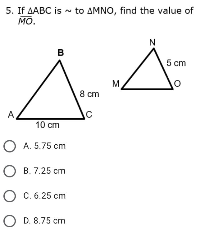 5. If AABC is ~ to AMNO, find the value of
МО.
N
в
5 cm
M
8 cm
A
10 cm
O A. 5.75 cm
В. 7.25 ст
О С.6.25 сm
O D. 8.75 cm
