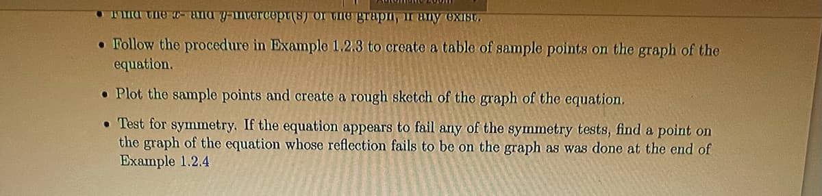 Tma ne a-ana y-mterCopt(s) or unO grapn, ir any exist.
• Follow the procedure in Example 1.2.3 to create a table of sample points on the graph of the
equation.
• Plot the sample points and create a rough sketch of the graph of the equation,
• Test for symmetry. If the equation appears to fail any of the symmetry tests, find a point on
the graph of the equation whose reflection fails to be on the graph as was done at the end of
Example 1.2.4
