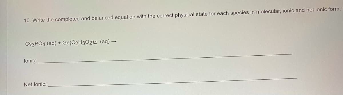 10. Write the completed and balanced equation with the correct physical state for each species in molecular, ionic and net ionic form.
CS3PO4 (aq) + Ge(C2H3O2)4 (aq) →
lonic:
Net lonic:
