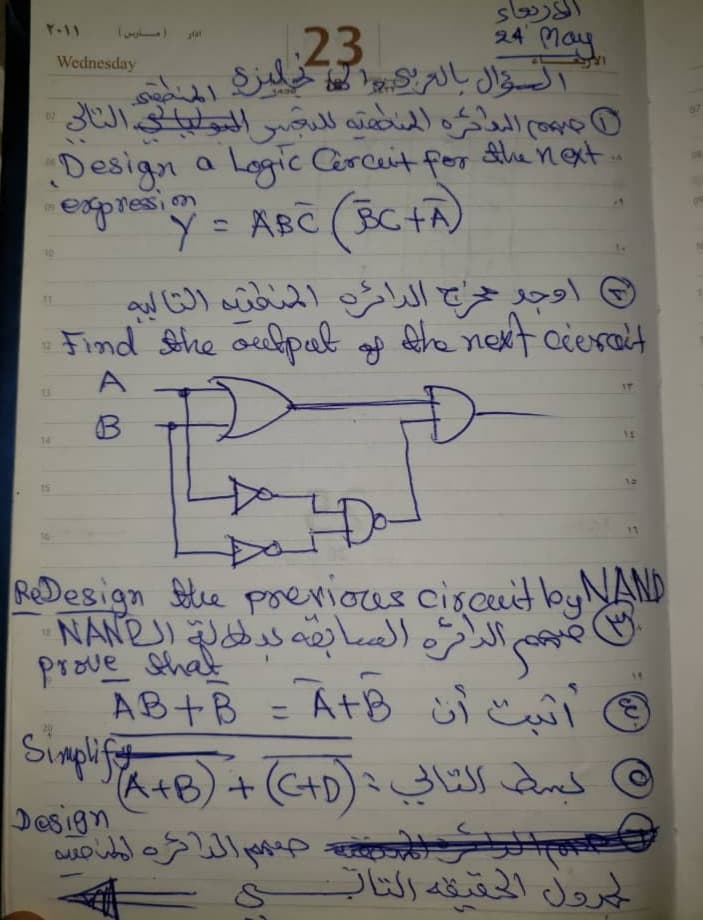 ۲۰۱۱
07
06
09
•
12
Wednesday
و
مارس )
السؤال بالعربي انجليزي المنطقة
هم البدائرة السامية للتعبر المولياي الثالي
Design a Logic Cerceit for the next
jpresion = ABC (BC+A)
Y=
الأربعاء
23
اوجد حاج الدائرة المنطقة التاليه
24 10
Find the output of the next cierait
A
3
Đ
prove that
Do
ReDesign the previous circuit by NAND
Simplify
Design
ع
فهم الدائرة السابقة لبطالة العNAN
ي أثبت أن AB+B - A+B
بسط التالي : (A+B) + (C+D)
لك جدهم الدائره المدمس
=
&
الحمدول الحقيقه التاب