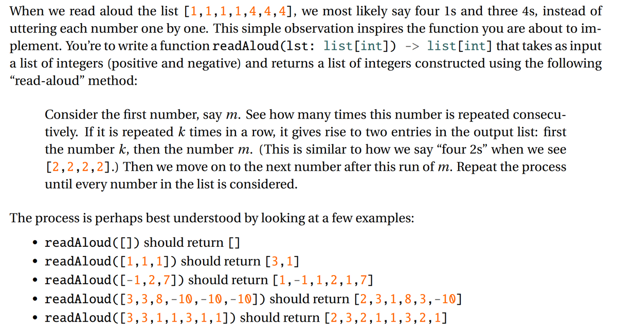 When we read aloud the list [1,1,1,1,4,4,4], we most likely say four 1s and three 4s, instead of
uttering each number one by one. This simple observation inspires the function you are about to im-
plement. You're to write a function readAloud (1st: list[int]) -> list[int] that takes as input
a list of integers (positive and negative) and returns a list of integers constructed using the following
"read-aloud" method:
Consider the first number, say m. See how many times this number is repeated consecu-
tively. If it is repeated k times in a row, it gives rise to two entries in the output list: first
the number k, then the number m. (This is similar to how we say “four 2s" when we see
[2,2,2,2].) Then we move on to the next number after this run of m. Repeat the process
until every number in the list is considered.
The process is perhaps best understood by looking at a few examples:
• readAloud([]) should return []
• readAloud([1,1,1]) should return [3,1]
readAloud([-1,2,7]) should return [1,-1,1,2,1,7]
readAloud([3,3,8,-10,-10,-10]) should return [2,3,1,8,3,-10]
readAloud ([3,3,1,1,3,1, 1]) should return [2,3,2,1,1,3,2,1]
