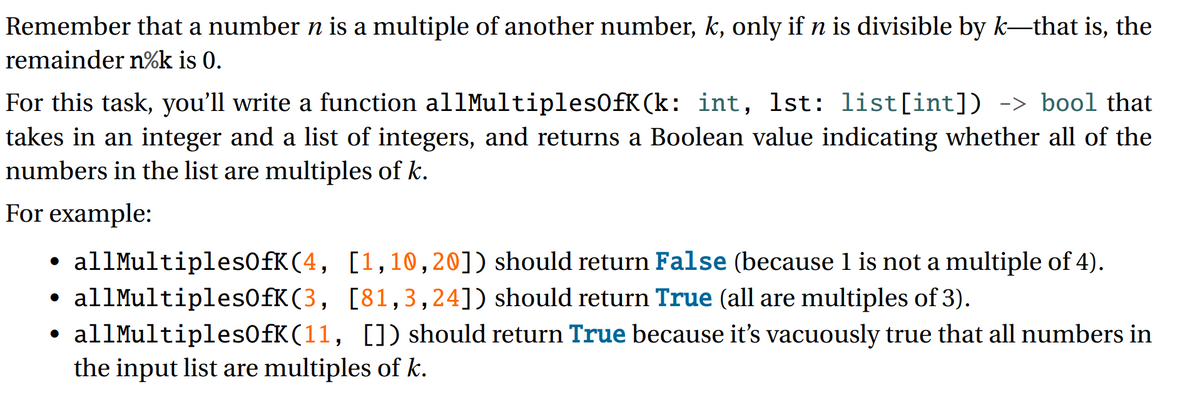 Remember that a number n is a multiple of another number, k, only ifn is divisible by k-that is, the
remainder n%k is 0.
For this task, you'll write a function al1Multiples0fK(k: int, 1st: list[int]) -> bool that
takes in an integer and a list of integers, and returns a Boolean value indicating whether all of the
numbers in the list are multiples of k.
For example:
allMultiples0fK(4, [1,10,20]) should return False (because 1 is not a multiple of 4).
allMultiples0fK(3, [81,3,24]) should return True (all are multiples of 3).
• allMultiples0fK(11, []) should return True because it's vacuously true that all numbers in
the input list are multiples of k.
