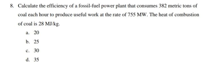 8. Calculate the efficiency of a fossil-fuel power plant that consumes 382 metric tons of
coal each hour to produce useful work at the rate of 755 MW. The heat of combustion
of coal is 28 MJ/kg.
а. 20
b. 25
с. 30
d. 35
