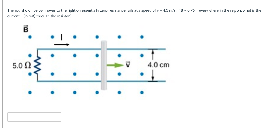 The rod shown below moves to the right on essentially zero-resistance rails at a speed of v = 4.3 m/s. If B = 0.75 T everywhere in the region, what is the
current, I (in mA) through the resistor?
5.0 N
4.0 cm
