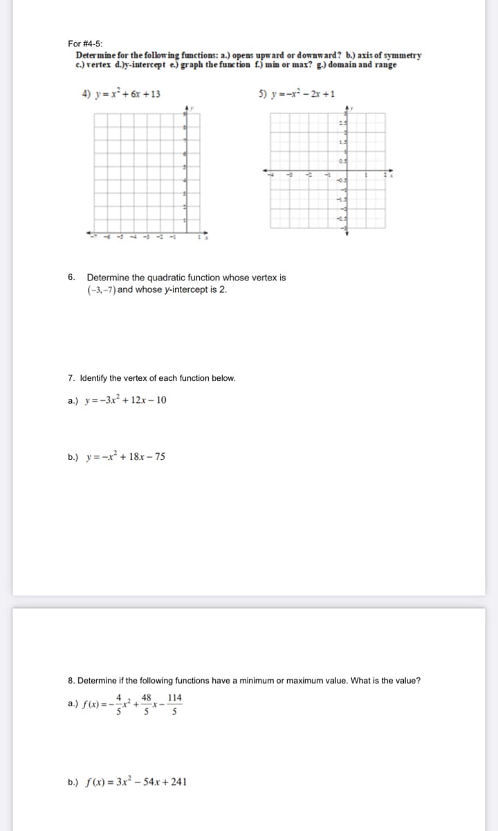 For #4-5:
Determine for the follow ing functions: a.) opens upward or downward? b.) axis of symmetry
c.) vertex d.)y-intercept e.) graph the func tion f.) min or max? g.) domain and range
4) y= x² + 6x +13
5) y =-x - 2r +1
15
6.
Determine the quadratic function whose vertex is
(-3,–7) and whose y-intercept is 2.
7. Identify the vertex of each function below.
a.) y=-3x? + 12x – 10
b.) y=-x + 18x – 75
8. Determine if the following functions have a minimum or maximum value. What is the value?
48
a.) f(x) = -x +
5
114
5
b.) f(x) = 3x² – 54x + 241
