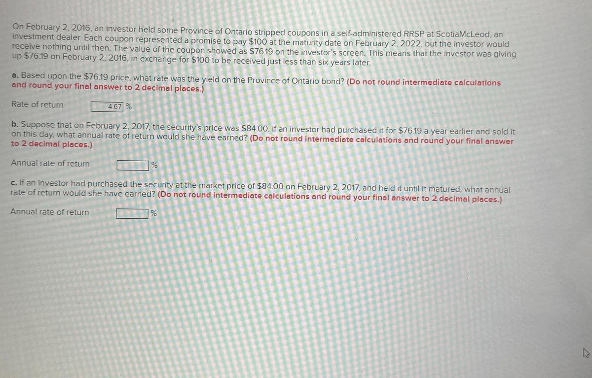 On February 2, 2016, an investor held some Province of Ontario stripped coupons in a self-administered RRSP at ScotiaMcLeod, an
investment dealer. Each coupon represented a promise to pay $100 at the maturity date on February 2, 2022, but the investor would
receive nothing until then. The value of the coupon showed as $76.19 on the investor's screen. This means that the investor was giving
up $76.19 on February 2, 2016, in exchange for $100 to be received just less than six years later.
a. Based upon the $76.19 price, what rate was the yield on the Province of Ontario bond? (Do not round intermediate calculations
and round your final answer to 2 decimal places.)
Rate of return
b. Suppose that on February 2, 2017, the security's price was $84.00. If an investor had purchased it for $76.19 a year earlier and sold it
on this day, what annual rate of return would she have earned? (Do not round intermediate calculations and round your final answer
to 2 decimal places.)
Annual rate of return
4.67 %
Annual rate of return
%
c. If an investor had purchased the security at the market price of $84.00 on February 2, 2017, and held it until it matured, what annual
rate of return would she have earned? (Do not round intermediate calculations and round your final answer to 2 decimal places.)
%
A