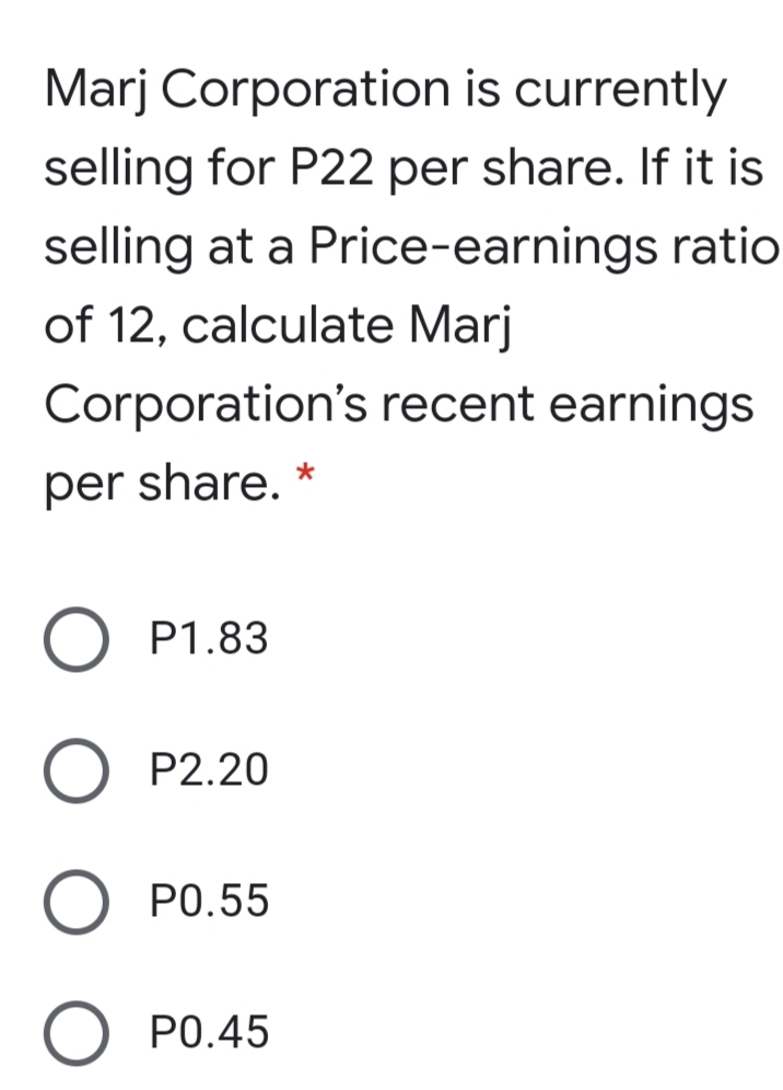 Marj Corporation is currently
selling for P22 per share. If it is
selling at a Price-earnings ratio
of 12, calculate Marj
Corporation's recent earnings
per share. *
P1.83
P2.20
PO.55
P0.45
