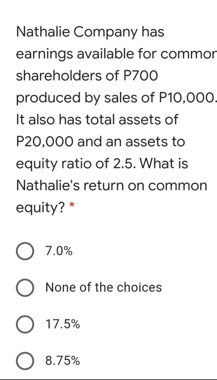 Nathalie Company has
earnings available for commor
shareholders of P700
produced by sales of P10,00O.
It also has total assets of
P20,000 and an assets to
equity ratio of 2.5. What is
Nathalie's return on common
equity?
7.0%
None of the choices
O 17.5%
O 8.75%
