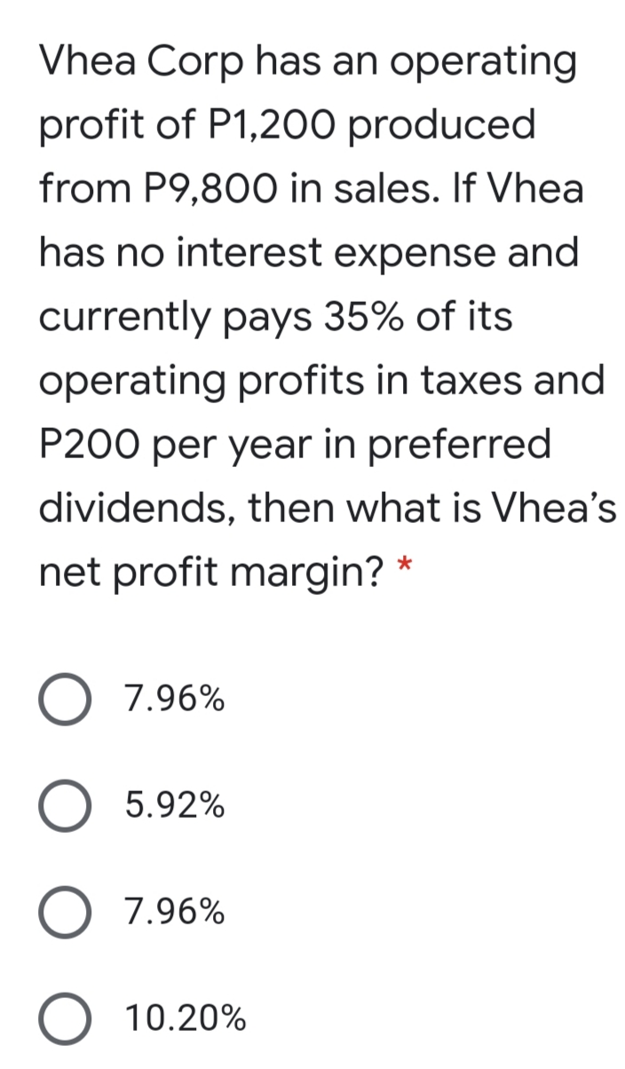 Vhea Corp has an operating
profit of P1,200 produced
from P9,800 in sales. If Vhea
has no interest expense and
currently pays 35% of its
operating profits in taxes and
P200 per year in preferred
dividends, then what is Vhea's
net profit margin? *
7.96%
O 5.92%
O 7.96%
O 10.20%
