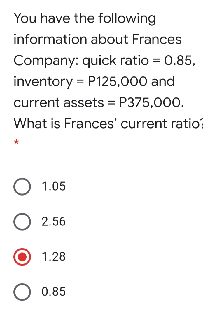 You have the following
information about Frances
Company: quick ratio = 0.85,
inventory = P125,000 and
current assets = P375,000.
%3D
What is Frances' current ratio?
1.05
2.56
1.28
O 0.85
