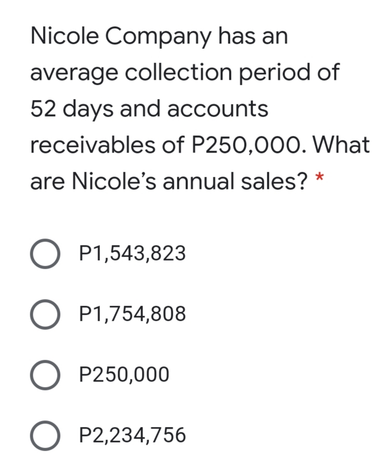 Nicole Company has an
average collection period of
52 days and accounts
receivables of P250,000. What
are Nicole's annual sales?
O P1,543,823
O P1,754,808
P250,000
O P2,234,756
ООО О
