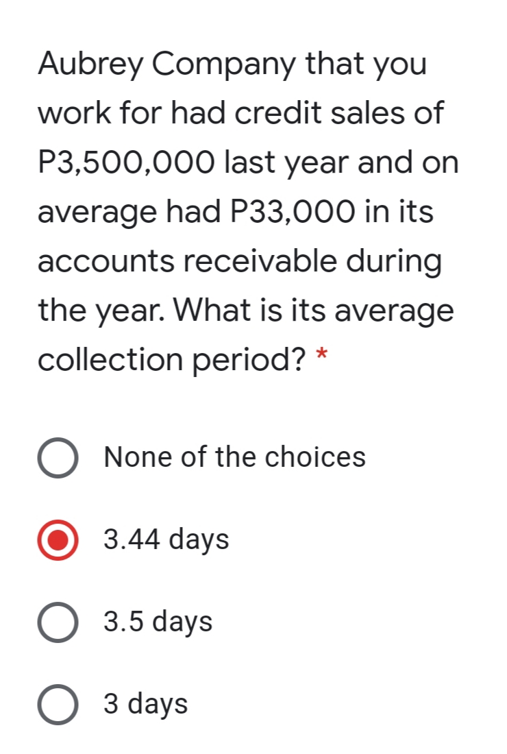 Aubrey Company that you
work for had credit sales of
P3,500,000 last year and on
average had P33,000 in its
accounts receivable during
the year. What is its average
collection period? *
None of the choices
3.44 days
3.5 days
O 3 days
