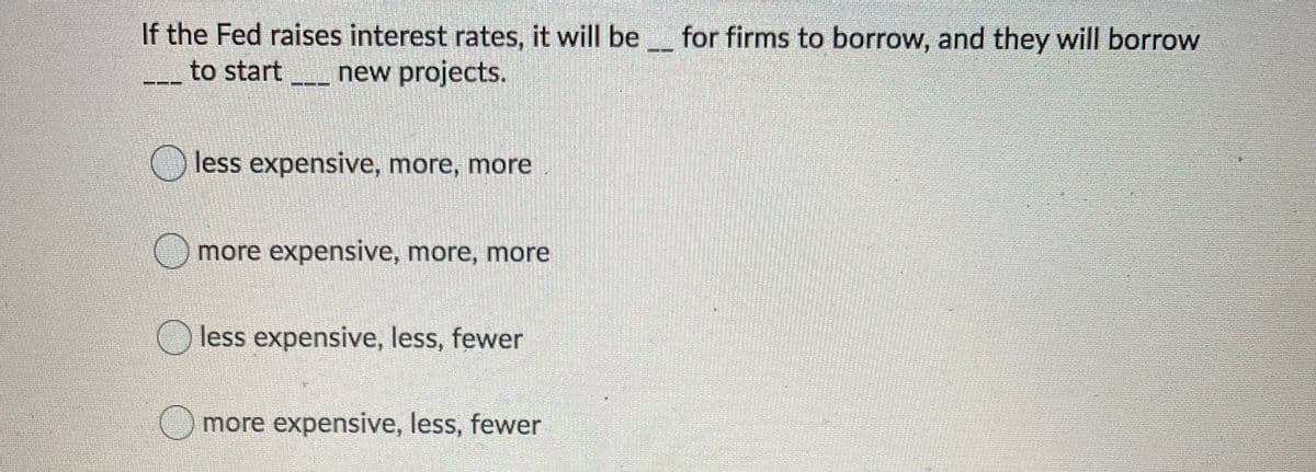 If the Fed raises interest rates, it will be for firms to borrow, and they will borrow
to start
new projects.
less expensive, more, more
more expensive, more, more
less expensive, less, fewer
more expensive, less, fewer
