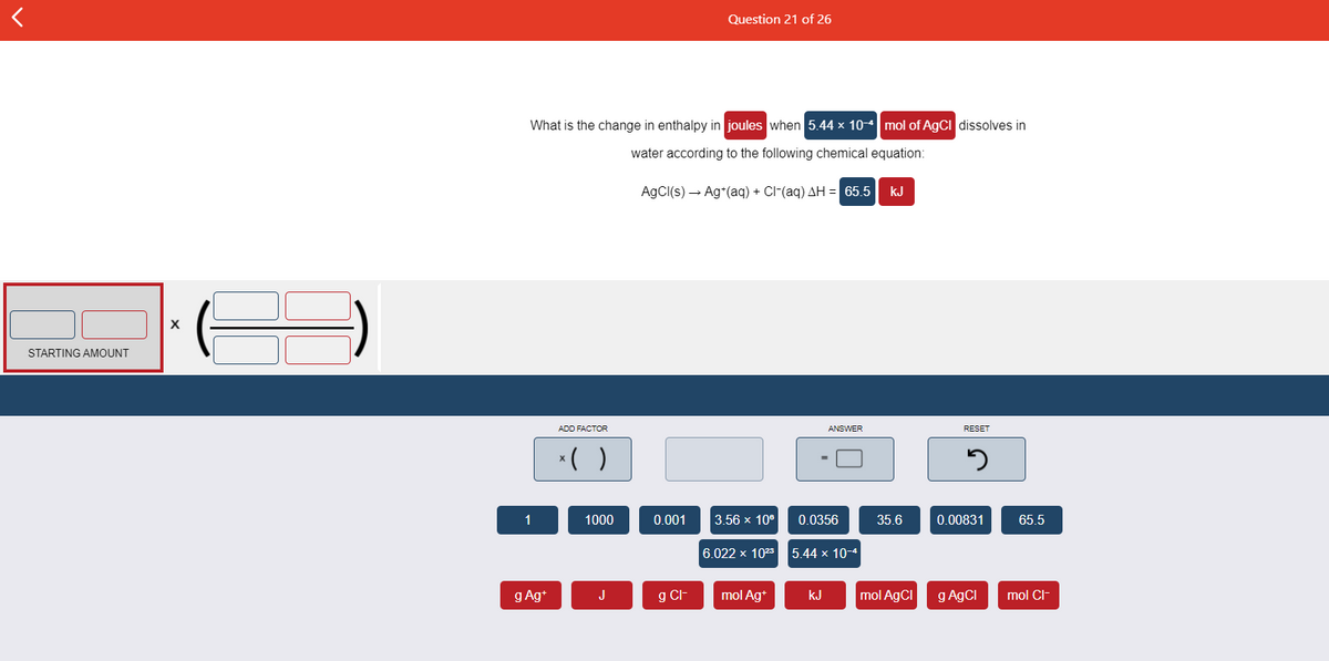 Question 21 of 26
What is the change in enthalpy in joules when 5.44 x 10-4 mol of AgCI dissolves in
water according to the following chemical equation:
AgCI(s) – Ag*(aq) + Cl-(aq) AH = 65.5
kJ
STARTING AMOUNT
ADD FACTOR
ANSWER
RESET
*( )
1
1000
0.001
3.56 х 10°
0.0356
35.6
0.00831
65.5
6.022 x 1023
5.44 x 10-4
g Ag+
J
g Cl-
mol Ag*
kJ
mol AgCI
g A9CI
mol Cl-

