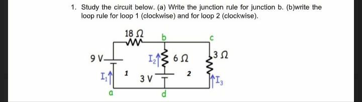 1. Study the circuit below. (a) Write the junction rule for junction b. (b)write the
loop rule for loop 1 (clockwise) and for loop 2 (clockwise).
18 N
35
9V.
I
6 N
2
I,
3 V
D.
>
