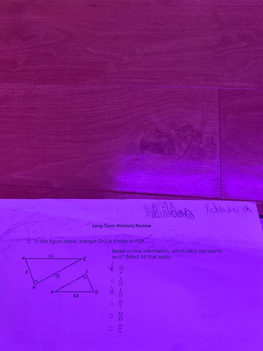 Bilinbon
Yeladerich
Long-Term Memory Review
1. In the figure below, triangle GHJ is similar to PQR.
Based on this information, which-ratio represents
tan H? Select All that apply.
13
2.5
6
13
6.5
2.5
O O O
