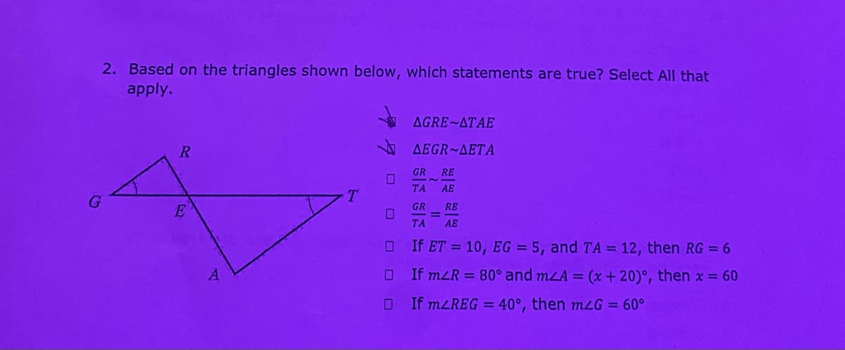 2. Based on the triangles shown below, which statements are true? Select All that
apply.
AGRE ATAE
R
AEGR~AETA
GR
RE
TA
AE
T
GR
RE
%3D
TA
AE
If ET = 10, EG = 5, and TA = 12, then RG = 6
If mLR = 80° and mLA = (x + 20)°, then x = 60
If mLREG = 40°, then mLG = 60°
