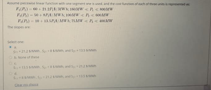 Assume piecewise linear function with one segment one is used, and the cost function of each of three units is represented as:
Fi(P₁) = 60+ 21.2P₁8/MWh; 160MW <<< P < 800MW
F₂(P₂) 50+8PS/MWh; 100MW P₂<600MW
Fa(P3)
10 13.5PS/MWh; 75 MW P₁ 400MW
The slopes are:
=
Select one:
93.
S11 21.2 S/MWh. 521 = 8 $/MWh, and S31 = 13.5 $/MWh
b. None of these
Oc
S
13.5 $/MWh, S₂ = 8 5/MWh, and 531 = 21.2 $/MWh
Dd.
Sr 8 $/MWh. 521 21.2 5/MWh, and 5 = 13.5 $/MWh
Clear my choice