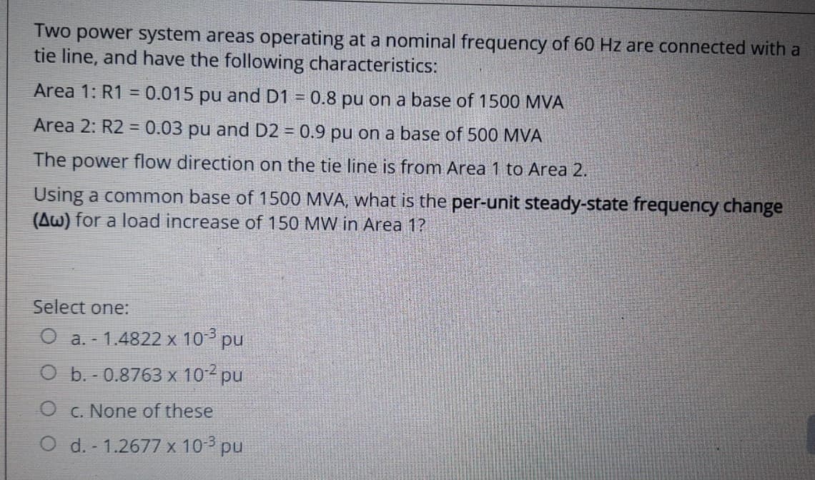 Two power system areas operating at a nominal frequency of 60 Hz are connected with a
tie line, and have the following characteristics:
Area 1: R1 = 0.015 pu and D1 = 0.8 pu on a base of 1500 MVA
Area 2: R2 = 0.03 pu and D2 = 0.9 pu on a base of 500 MVA
The power flow direction on the tie line is from Area 1 to Area 2.
Using a common base of 1500 MVA, what is the per-unit steady-state frequency change
(Aw) for a load increase of 150 MW in Area 1?
Select one:
O a. 1.4822 x 10-³ pu
O b. - 0.8763 x 10-² pu
O c. None of these
O d. - 1.2677 x 10-³ pu