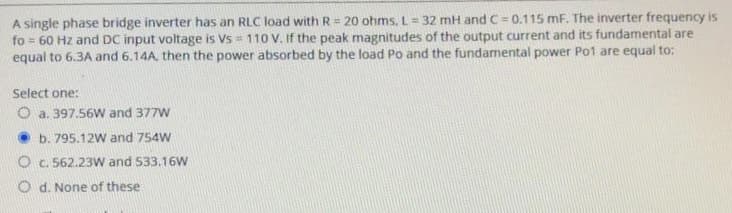 A single phase bridge inverter has an RLC load with R= 20 ohms, L= 32 mH and C= 0.115 mF. The inverter frequency is
fo= 60 Hz and DC input voltage is Vs 110 V. If the peak magnitudes of the output current and its fundamental are
equal to 6.3A and 6.14A, then the power absorbed by the load Po and the fundamental power Po1 are equal to:
Select one:
O a. 397.56W and 377W
b. 795.12W and 754W
O c. 562.23W and 533.16W
Od. None of these