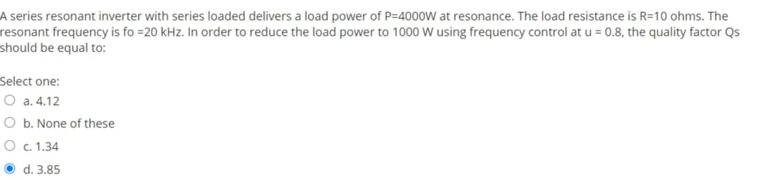 A series resonant inverter with series loaded delivers a load power of P=4000W at resonance. The load resistance is R=10 ohms. The
resonant frequency is fo =20 kHz. In order to reduce the load power to 1000 W using frequency control at u = 0.8, the quality factor Qs
should be equal to:
Select one:
O a. 4.12
O b. None of these
O c. 1.34
d. 3.85