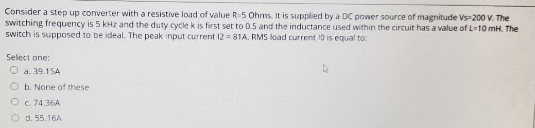 Consider a step up converter with a resistive load of value R-5 Ohms. It is supplied by a DC power source of magnitude Vs=200 V. The
switching frequency is 5 kHz and the duty cycle k is first set to 0.5 and the inductance used within the circuit has a value of L-10 mH. The
switch is supposed to be ideal. The peak input current 12 = 81A. RMS load current 10 is equal to:
Select one:
a. 39.15A
Ob. None of these
c. 74.36A
O d. 55.16A
4