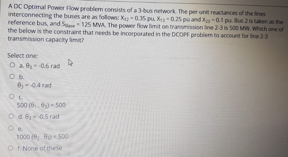 A DC Optimal Power Flow problem consists of a 3-bus network. The per-unit reactances of the lines
interconnecting the buses are as follows: X₁2 = 0.35 pu, X₁3 = 0.25 pu and X23 = 0.1 pu. Bus 2 is taken as the
reference bus, and SBase = 125 MVA. The power flow limit on transmission line 2-3 is 500 MW. Which one of
the below is the constraint that needs be incorporated in the DCOPF problem to account for line 2-3
transmission capacity limit?
Select one:
O a. 03 -0.6 rad
O b.
03 = -0.4 rad
О с.
500 (0₁.03) 500
O d. 03 -0.5 rad
О е.
ņ
1000 (0₂.03) = 500
Of. None of these
27 201