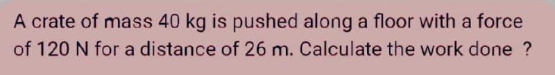 A crate of mass 40 kg is pushed along a floor with a force
of 120 N for a distance of 26 m. Calculate the work done ?