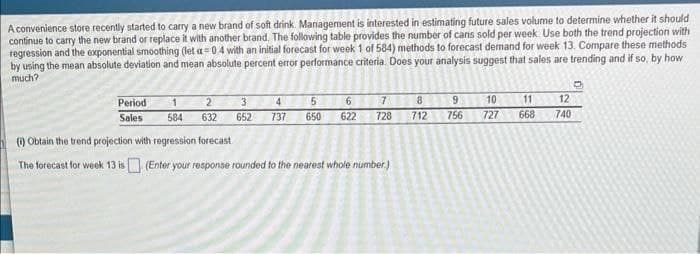 A convenience store recently started to carry a new brand of soft drink. Management is interested in estimating future sales volume to determine whether it should
continue to carry the new brand or replace it with another brand. The following table provides the number of cans sold per week. Use both the trend projection with
regression and the exponential smoothing (let a=0.4 with an initial forecast for week 1 of 584) methods to forecast demand for week 13. Compare these methods
by using the mean absolute deviation and mean absolute percent error performance criteria. Does your analysis suggest that sales are trending and if so, by how
much?
1
584
(i) Obtain the trend projection with regression forecast
The forecast for week 13 is
2
632
Period
Sales
3
652
4 5 6
737 650 622
7
728
(Enter your response rounded to the nearest whole number.)
8
712
9 10
756
727
11
668
12
740