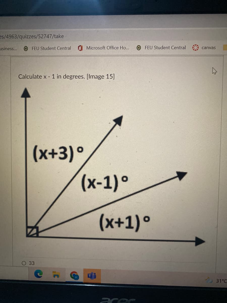 es/4963/quizzes/52747/take
usiness..
O FEU Student Central
Microsoft Office Ho...
O FEU Student Central
canvas
Calculate x - 1 in degrees. [Image 15]
(x+3) °
(x-1)•
(x+1) °
О 33
31°C
acec
