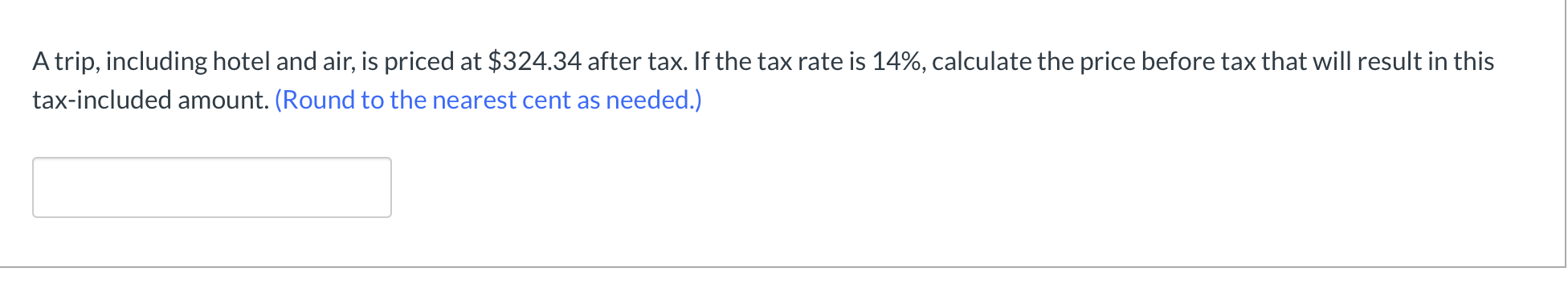 A trip, including hotel and air, is priced at $324.34 after tax. If the tax rate is 14%, calculate the price before tax that will result in this
tax-included amount. (Round to the nearest cent as needed.)
