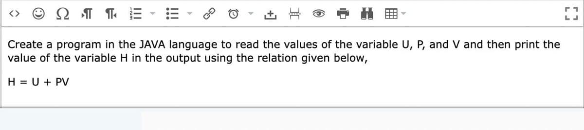 Ω
LJ
Create a program in the JAVA language to read the values of the variable U, P, and V and then print the
value of the variable H in the output using the relation given below,
H = U + PV
田
!!!
