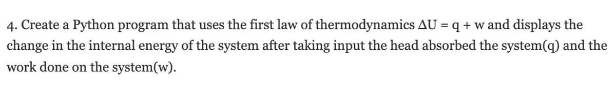 4. Create a Python program that uses the first law of thermodynamics AU = q + w and displays the
change in the internal energy of the system after taking input the head absorbed the system(q) and the
work done on the system(w).
