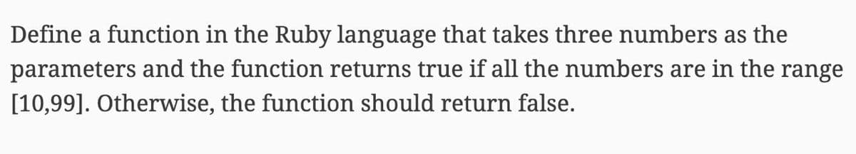 Define a function in the Ruby language that takes three numbers as the
parameters and the function returns true if all the numbers are in the range
[10,99]. Otherwise, the function should return false.
