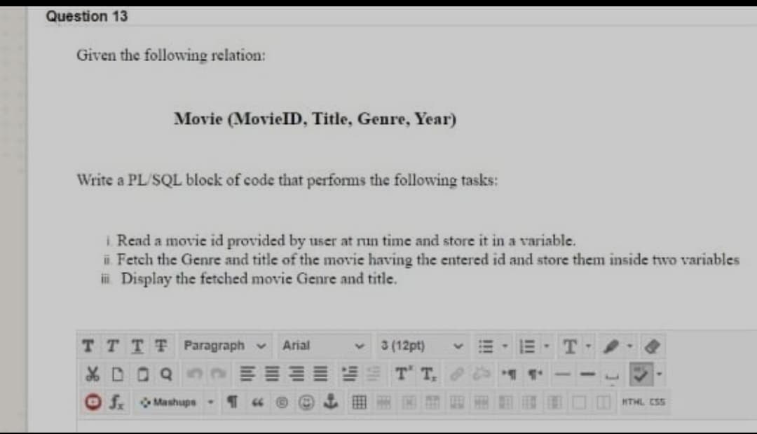 Question 13
Given the following relation:
Movie (MovielID, Title, Genre, Year)
Write a PL/SQL block of code that performs the following tasks:
i Read a movie id provided by user at nun time and store it in a variable.
i. Fetch the Genre and title of the movie having the entered id and store them inside two variables
i Display the fetched movie Genre and title.
TTTT Paragraph -
Arial
3 (12pt)
O f Mashups-
HTHL ESS
