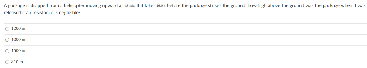 A package is dropped from a helicopter moving upward at 15 m/s. If it takes 16.0 s before the package strikes the ground, how high above the ground was the package when it was
released if air resistance is negligible?
О 1200 m
О 1000 m
O 1500 m
O 810 m
