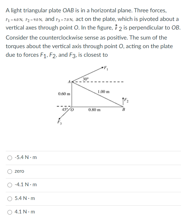 A light triangular plate OAB is in a horizontal plane. Three forces,
F1 = 6.0 N, F2 = 9.0 N, and F3 =7.0 N, act on the plate, which is pivoted about a
vertical axes through point O. In the figure, ? 2 is perpendicular to OB.
Consider the counterclockwise sense as positive. The sum of the
torques about the vertical axis through point O, acting on the plate
due to forces F1, F2, and F3, is closest to
30°
1.00 m
0.60 m
45/0
0.80 m
-5.4 N· m
zero
-4.1 N• m
5.4 N• m
O 4.1 N. m
