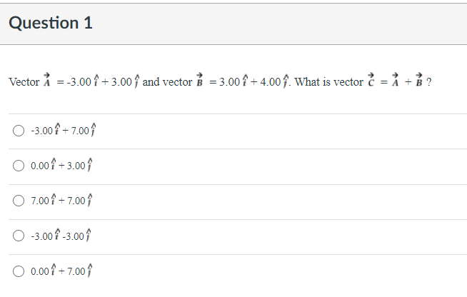 Question 1
Vector å = -3.00 f + 3.00↑ and vector B = 3.00 f + 4.00f. What is vector = ỉ + B?
O 3.00 + 7.00}
O 0.00 + 3.00
O 7.00 + 7.00;
O 3.00f -3.00
O 0.00 + 7.00
