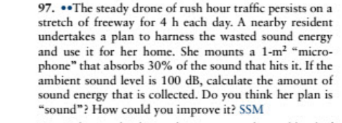 97. •The steady drone of rush hour traffic persists on a
stretch of freeway for 4 h each day. A nearby resident
undertakes a plan to harness the wasted sound energy
and use it for her home. She mounts a 1-m2 "micro-
phone" that absorbs 30% of the sound that hits it. If the
ambient sound level is 100 dB, calculate the amount of
sound energy that is collected. Do you think her plan is
"sound"? How could you improve it? SSM
