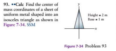 93. ••Calc Find the center of
mass coordinates of a sheet of
uniform metal shaped into an
isosceles triangle as shown in
Figure 7-34. SŠM
Height - 2 m
Base -1 m
Figure 7-34 Problem 93
