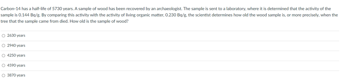 ### Determining the Age of a Wooden Artifact Using Carbon-14 Dating

**Carbon-14 has a half-life of 5730 years. A sample of wood has been recovered by an archaeologist. The sample is sent to a laboratory, where it is determined that the activity of the sample is 0.144 Bq/g. By comparing this activity with the activity of living organic matter, 0.230 Bq/g, the scientist determines how old the wood sample is, or more precisely, when the tree that the sample came from died. How old is the sample of wood?**

#### Possible Answers:
- 2630 years
- 2940 years
- 4250 years
- 4590 years
- 3870 years

### Explanation:
To find the age of the wood sample, we use the formula for carbon dating, which is based on the exponential decay of Carbon-14. The formula is:

\[ N(t) = N_0 \cdot ( \frac{1}{2} )^{t/T} \]

Where:
- \( N(t) \) is the current activity (0.144 Bq/g).
- \( N_0 \) is the initial activity (0.230 Bq/g).
- \( t \) is the time elapsed.
- \( T \) is the half-life of Carbon-14 (5730 years).

Rearranging to solve for \( t \), we get:

\[ t = T \cdot \left( \frac{\log (N(t)/N_0)}{\log (1/2)} \right) \]

Applying the values:

\[ t = 5730 \cdot \left( \frac{\log (0.144/0.230)}{\log (1/2)} \right) \]

Calculating the logarithms:

\[ t = 5730 \cdot \left( \frac{\log (0.626)}{\log (0.5)} \right) \]
\[ t = 5730 \cdot \left( \frac{-0.204}{-0.301} \right) \]
\[ t = 5730 \cdot 0.678 \]

So:

\[ t \approx 3885.54 \]

The closest answer:

- **3870 years**

Remember to always cross-check your calculations and verify against provided options to ensure accuracy.